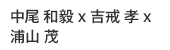 中尾 和毅 x 吉戒 孝 x 浦山 茂