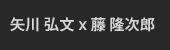 矢川 弘文 x 藤 隆次郎