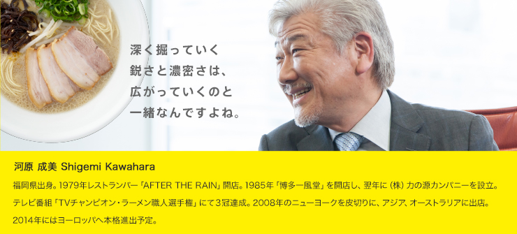 河原 成美
          福岡県出身。1979年レストランバー「AFTER THE RAIN」開店。1985年「博多一風堂」を開店し、翌年に（株）力の源カンパニーを設立。テレビ番組「TVチャンピオン・ラーメン職人選手権」にて３冠達成。2008年のニューヨークを皮切りに、アジア、オーストラリアに出店。2014年にはヨーロッパへ本格進出予定。