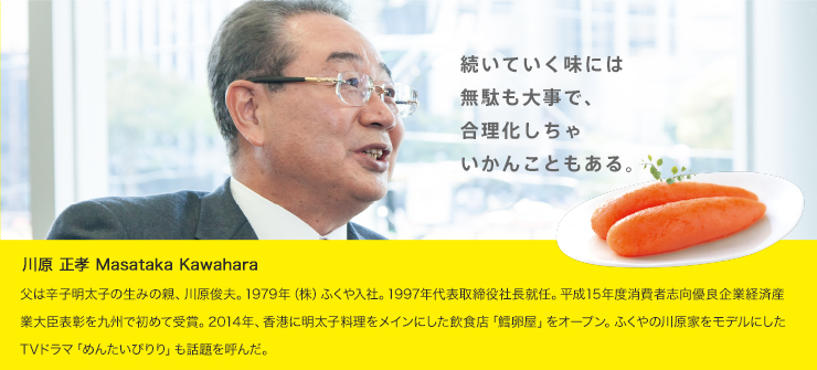 川原 正孝
          父は辛子明太子の生みの親、川原俊夫。1979年（株）ふくや入社。1997年代表取締役社長就任。平成15年度消費者志向優良企業経済産業大臣表彰を九州で初めて受賞。2014年、香港に明太子料理をメインにした飲食店「鱈卵屋」をオープン。ふくやの川原家をモデルにしたTVドラマ「めんたいぴりり」も話題を呼んだ。