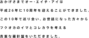 おかげさまでオー・エイチ・アイは
    平成26年に10周年を迎えることができました。
    この10年で巡り会い、お世話になった方々から
    フクオカのイマとコレカラを考える
    貴重な羅針盤をいただきました。