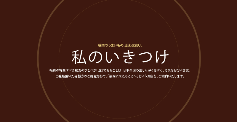 福岡のうまいもの、此処にあり。
私のいきつけ
福岡の特筆すべき魅力のひとつが「食」であることは、日本全国の誰しもがうなずく、まぎれもない真実。
この誌面にご登場頂いた皆様方のご好意を得て、「福岡に来たらここへ」というお店を、誌上でご案内いたします。